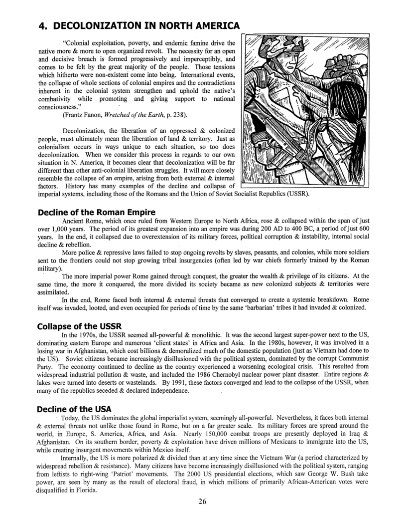 4. DECOLONIZATION IN NORTH AMERICA  “Colonial exploitation, poverty, and endemic famine drive the native more & more to open organized revolt. The necessity for an open and decisive breach is formed progressively and imperceptibly, and comes to be felt by the great majority of the people. Those tensions which hitherto were non-existent come into being. International events, the collapse of whole sections of colonial empires and the contradictions inherent in the colonial system strengthen and uphold the native’s combativity while promoting and giving support to national consciousness.”  (Frantz Fanon, Wretched of the Earth, p. 238).  Decolonization, the liberation of an oppressed & colonized people, must ultimately mean the liberation of land & teritory. Just as colonialism_occurs in ways unique o each situation, 50 00 does decolonization. When we consider this process in regards to our own situation in N. America, it becomes clear that decolonization will be far different than other anti-colonial liberation struggles. It will more closely resemble the collapse of an empire, arising from both extemal & internal factors.  History has many examples of the decline and collapse of imperial systems, including those of the Romans and the Union of Sovi  Decline of the Roman Empire  Ancient Rome, which once ruled from Western Europe to North Africa, rose & collapsed within the span of just over 1,000 years. The period of its greatest expansion into an empire was during 200 AD to 400 BC, a period of just 600 years. In the end, it collapsed due to overextension of ts military forces, political corruption & instabilty, internal social decline & rebellion.  More police & repressive laws failed to stop cngoing revolts by slaves, peasants, and colonies, while more soldiers sent to the frontiers could not stop growing tribal insurgencies (often led by war chiefs formerly trained by the Roman military).  “The more imperial power Rome gained through conquest, the greater the wealth & privilege of its citzens. At the same time, the more it conquered, the more divided its society became as new colonized subjects & territories were  assimilated. In the end, Rome faced both intemal & external threats that converged to create a systemic breakdown. Rome  itself was invaded, looted, and even occupied for periods of time by the same *barbarian’ tribes it had invaded & colonized.  Collapse of the USSR  In the 19705, the USSR seemed all-powerful & monolithic. It was the second largest super-power next 1o the US, dominating eastern Europe and numerous “client states’ in Affica and Asia. In the 19805, however, it was involved in a losing war in Afghanistan, which cost billions & demoralized much of the domestic population (just as Vietam had done to the US).  Soviet citizens became increasingly disillusioned with the political system, dominated by the corrupt Communist Party. The economy continued o decline as the country experienced a worsening ecological crisis. This resulted from widespread industrial pollution & waste, and included the 1986 Chernobyl nuclear power plant disaster. Entie regions & lakes were tumed into deserts or wastelands. By 1991, these factors converged and lead to the collapse of the USSR, when ‘many of the republics seceded & declared independence.  Decline of the USA Today, the US dominates the global imperialis system, seemingly all-powerful. Nevertheless, it faces both internal & extemnal threats not unlike those found in Rome, but on a far greater scale. Its miliary forces are spread around the world, in Europe, S. America, Africa, and Asia. Nearly 150,000 combat troops are presently deployed in Iraq & Afghanistan. On its southern border, poverty & exploitation have driven millions of Mexicans to immigrate into the US, while creating insurgent movements within Mexico itself Internally, the US is more polarized & divided than at any time since the Viemam War (a period characterized by espread rebellion & resistance). Many citizens have become increasingly disillusioned with the political system, ranging from lefists to right-wing ‘Patriot” movements. The 2000 US presidential elections, which saw George W. Bush take s of primarily African-American votes were  power, are seen by many as the result of electoral fraud, in which mil disqualified in Florida  26 